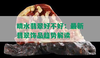 晴水翡翠好不好：最新翡翠饰品趋势解读