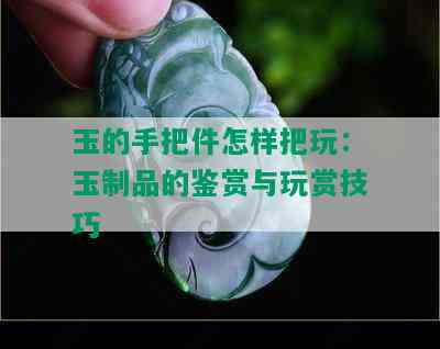 玉的手把件怎样把玩：玉制品的鉴赏与玩赏技巧