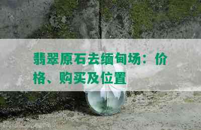 翡翠原石去缅甸场：价格、购买及位置