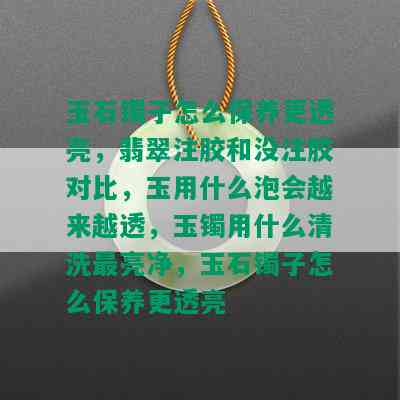 玉石镯子怎么保养更透亮，翡翠注胶和没注胶对比，玉用什么泡会越来越透，玉镯用什么清洗最亮净，玉石镯子怎么保养更透亮