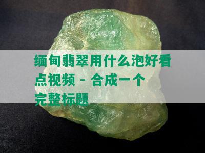 缅甸翡翠用什么泡好看点视频 - 合成一个完整标题