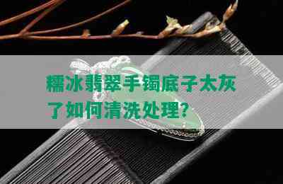 糯冰翡翠手镯底子太灰了如何清洗处理？