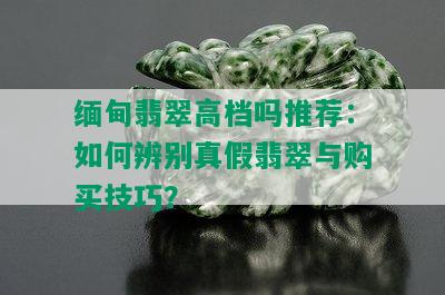 缅甸翡翠高档吗推荐：如何辨别真假翡翠与购买技巧？