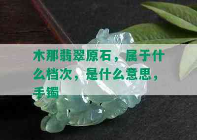 木那翡翠原石，属于什么档次，是什么意思，手镯