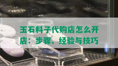 玉石料子代购店怎么开店：步骤、经验与技巧