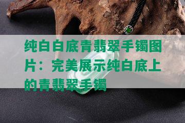 纯白白底青翡翠手镯图片：完美展示纯白底上的青翡翠手镯