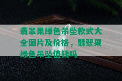 翡翠果绿色吊坠款式大全图片及价格，翡翠果绿色吊坠值钱吗