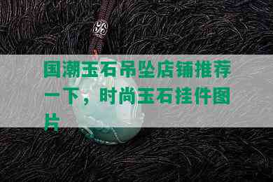 国潮玉石吊坠店铺推荐一下，时尚玉石挂件图片