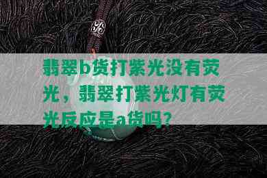 翡翠b货打紫光没有荧光，翡翠打紫光灯有荧光反应是a货吗？