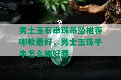 男士玉石串珠吊坠推荐哪款更好，男士玉珠手串怎么编好看