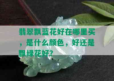 翡翠飘蓝花好在哪里买，是什么颜色，好还是飘绿花好？