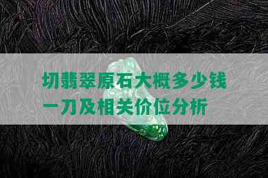 切翡翠原石大概多少钱一刀及相关价位分析