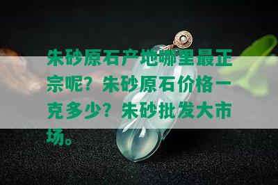 朱砂原石产地哪里最正宗呢？朱砂原石价格一克多少？朱砂批发大市场。