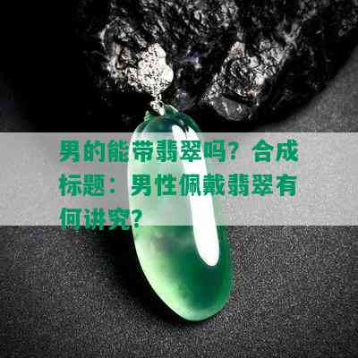 男的能带翡翠吗？合成标题：男性佩戴翡翠有何讲究？