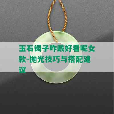 玉石镯子咋戴好看呢女款-抛光技巧与搭配建议