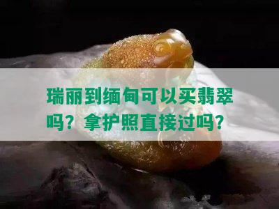 瑞丽到缅甸可以买翡翠吗？拿护照直接过吗？