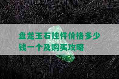 盘龙玉石挂件价格多少钱一个及购买攻略