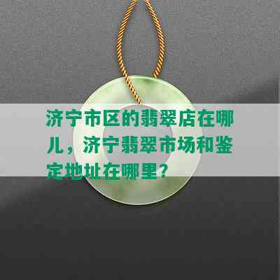 济宁市区的翡翠店在哪儿，济宁翡翠市场和鉴定地址在哪里？