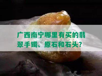 广西南宁哪里有买的翡翠手镯、原石和石头？