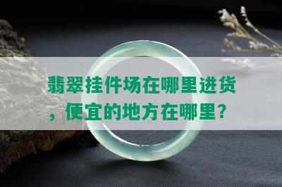 翡翠挂件场在哪里进货，便宜的地方在哪里？