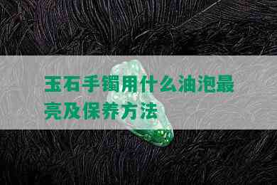 玉石手镯用什么油泡最亮及保养方法