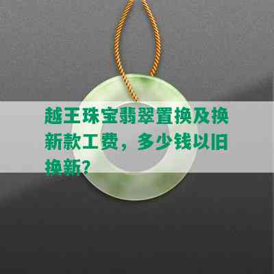 越王珠宝翡翠置换及换新款工费，多少钱以旧换新？