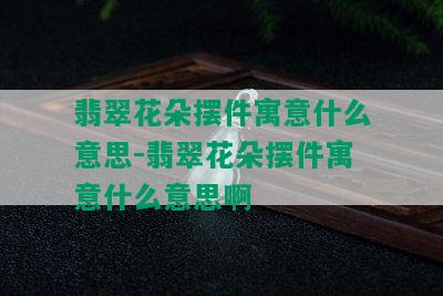 翡翠花朵摆件寓意什么意思-翡翠花朵摆件寓意什么意思啊