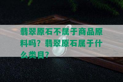 翡翠原石不属于商品原料吗？翡翠原石属于什么类目？