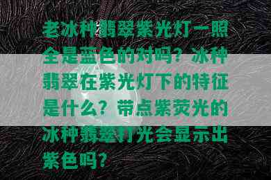 老冰种翡翠紫光灯一照全是蓝色的对吗？冰种翡翠在紫光灯下的特征是什么？带点紫荧光的冰种翡翠打光会显示出紫色吗？