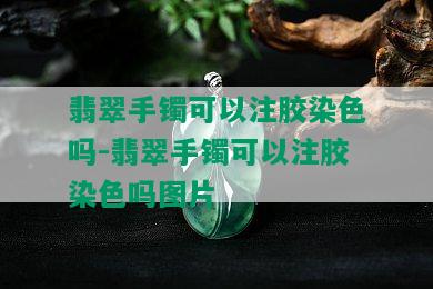 翡翠手镯可以注胶染色吗-翡翠手镯可以注胶染色吗图片