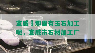 宣威巿那里有玉石加工呢，宣威市石材加工厂