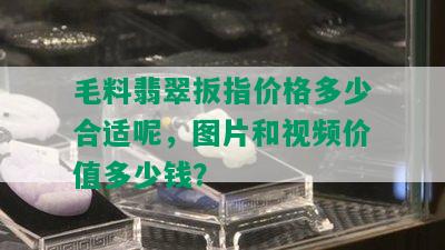 毛料翡翠扳指价格多少合适呢，图片和视频价值多少钱？