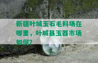 新疆叶城玉石毛料场在哪里，叶城县玉器市场如何？