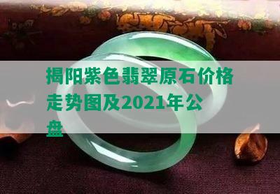 揭阳紫色翡翠原石价格走势图及2021年公盘