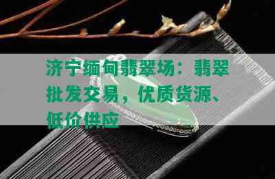 济宁缅甸翡翠场：翡翠批发交易，优质货源、低价供应