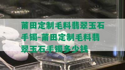 莆田定制毛料翡翠玉石手镯-莆田定制毛料翡翠玉石手镯多少钱