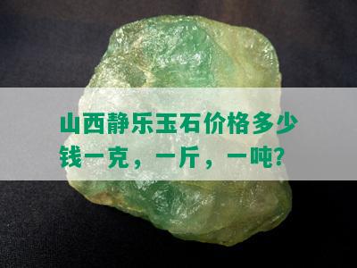 山西静乐玉石价格多少钱一克，一斤，一吨？