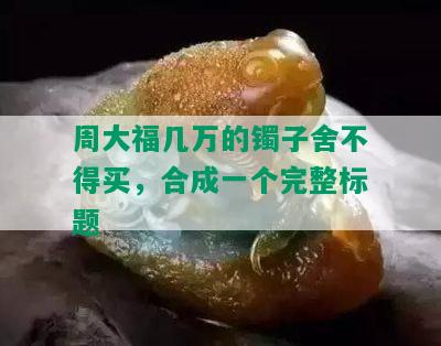 周大福几万的镯子舍不得买，合成一个完整标题