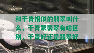 和干青相似的翡翠叫什么，干青跟翡翠有啥区别，干青好还是翡翠好