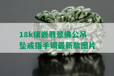 18k镶嵌翡翠佛公吊坠戒指手镯最新款图片