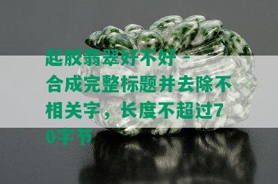 起胶翡翠好不好 - 合成完整标题并去除不相关字，长度不超过70字节