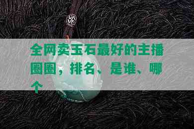 全网卖玉石更好的主播圈圈，排名、是谁、哪个