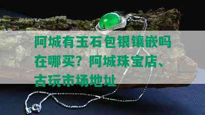 阿城有玉石包银镶嵌吗在哪买？阿城珠宝店、古玩市场地址