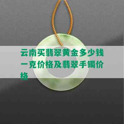 云南买翡翠黄金多少钱一克价格及翡翠手镯价格