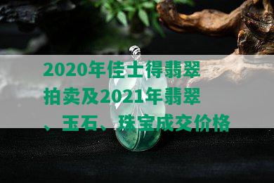 2020年佳士得翡翠拍卖及2021年翡翠、玉石、珠宝成交价格