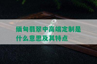 缅甸翡翠中高端定制是什么意思及其特点