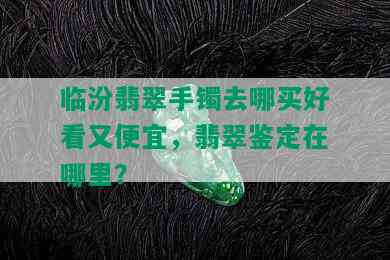 临汾翡翠手镯去哪买好看又便宜，翡翠鉴定在哪里？