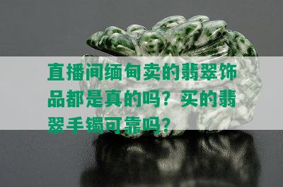 直播间缅甸卖的翡翠饰品都是真的吗？买的翡翠手镯可靠吗？