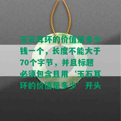 玉石耳环的价值是多少钱一个，长度不能大于70个字节，并且标题必须包含且用‘玉石耳环的价值是多少’开头