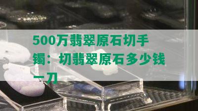 500万翡翠原石切手镯：切翡翠原石多少钱一刀